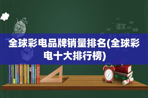 全球彩电品牌销量排名(全球彩电十大排行榜)