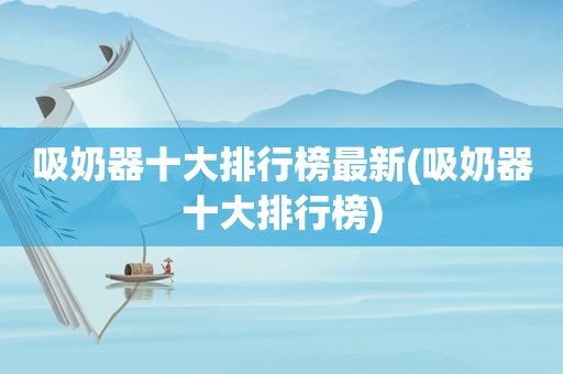 吸奶器十大排行榜最新(吸奶器十大排行榜)