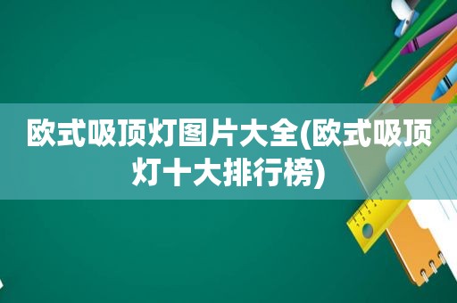欧式吸顶灯图片大全(欧式吸顶灯十大排行榜)