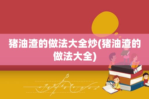 猪油渣的做法大全炒(猪油渣的做法大全)