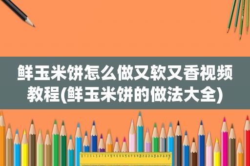 鲜玉米饼怎么做又软又香视频教程(鲜玉米饼的做法大全)