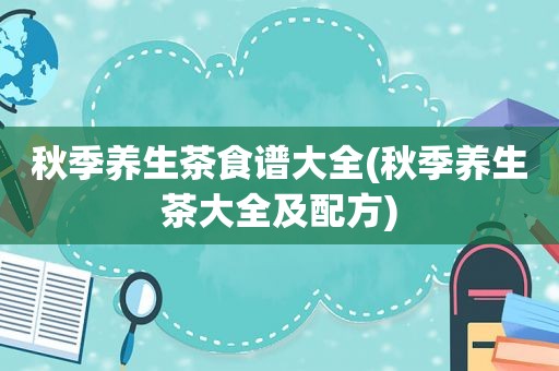 秋季养生茶食谱大全(秋季养生茶大全及配方)