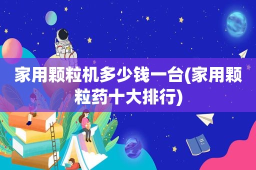 家用颗粒机多少钱一台(家用颗粒药十大排行)