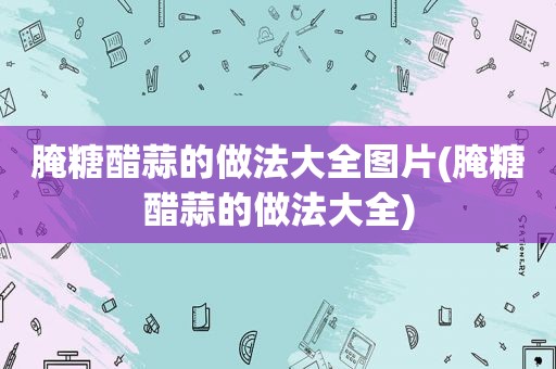 腌糖醋蒜的做法大全图片(腌糖醋蒜的做法大全)
