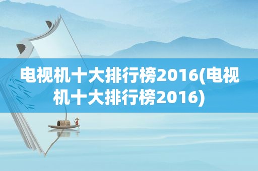 电视机十大排行榜2016(电视机十大排行榜2016)