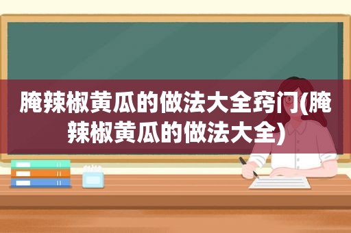 腌辣椒黄瓜的做法大全窍门(腌辣椒黄瓜的做法大全)