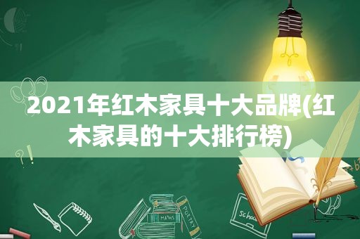 2021年红木家具十大品牌(红木家具的十大排行榜)