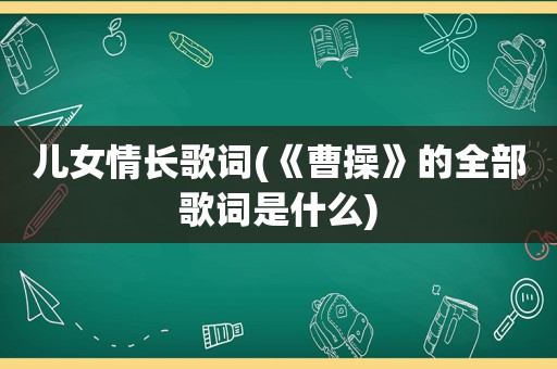 儿女情长歌词(《曹操》的全部歌词是什么)