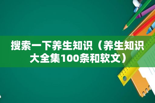 搜索一下养生知识（养生知识大全集100条和软文）
