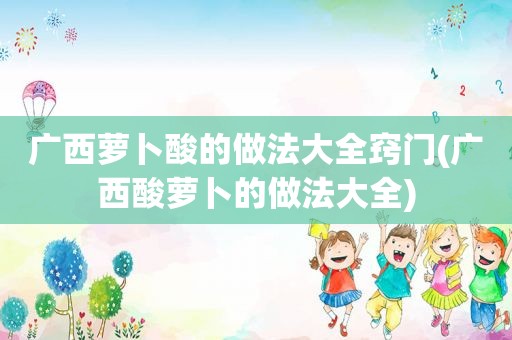 广西萝卜酸的做法大全窍门(广西酸萝卜的做法大全)