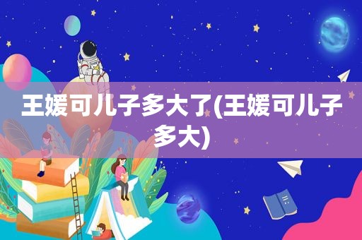 王媛可儿子多大了(王媛可儿子多大)