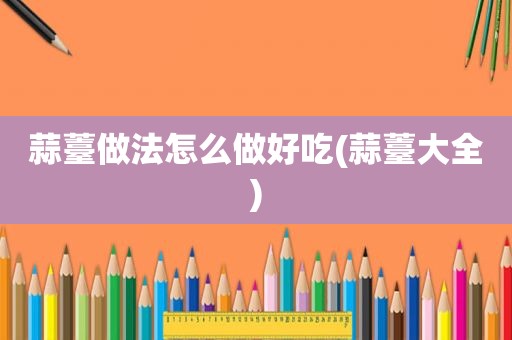 蒜薹做法怎么做好吃(蒜薹大全)