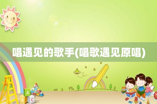 唱遇见的歌手(唱歌遇见原唱)