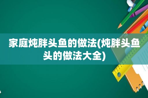 家庭炖胖头鱼的做法(炖胖头鱼头的做法大全)