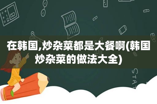 在韩国,炒杂菜都是大餐啊(韩国炒杂菜的做法大全)