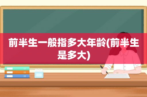 前半生一般指多大年龄(前半生是多大)