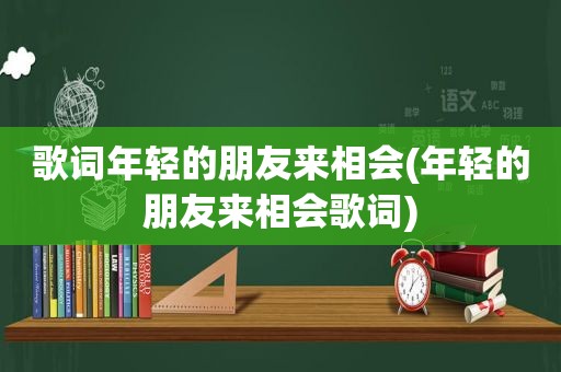 歌词年轻的朋友来相会(年轻的朋友来相会歌词)