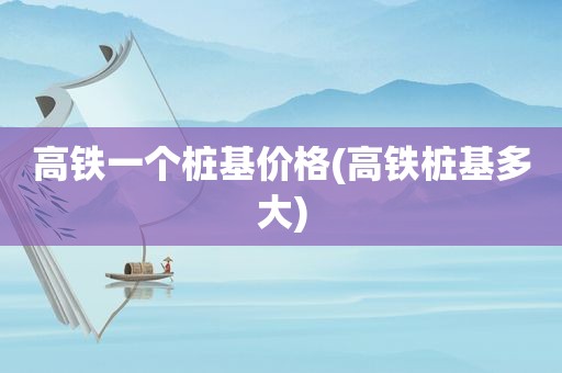 高铁一个桩基价格(高铁桩基多大)