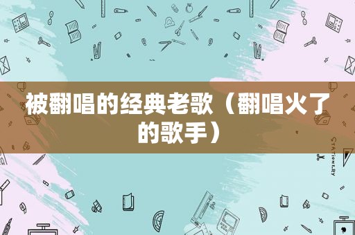 被翻唱的经典老歌（翻唱火了的歌手）