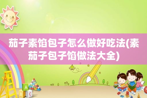 茄子素馅包子怎么做好吃法(素茄子包子馅做法大全)