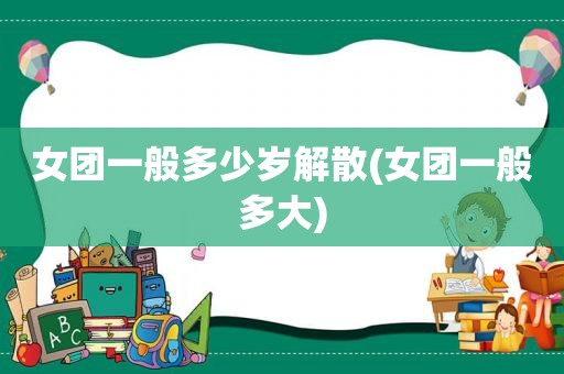 女团一般多少岁解散(女团一般多大)