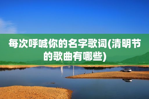 每次呼喊你的名字歌词(清明节的歌曲有哪些)