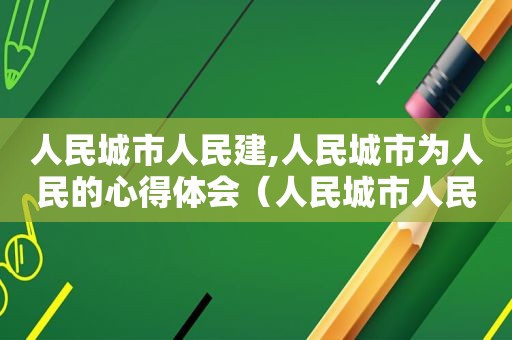 人民城市人民建,人民城市为人民的心得体会（人民城市人民建人民城市为人民体会的意义）
