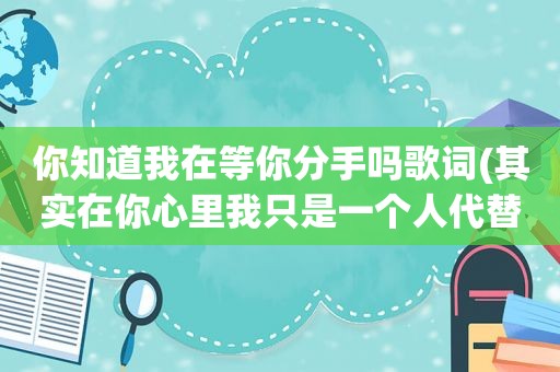你知道我在等你分手吗歌词(其实在你心里我只是一个人代替,是哪儿首歌的歌词)