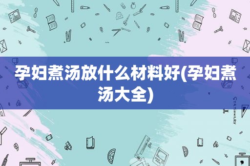 孕妇煮汤放什么材料好(孕妇煮汤大全)