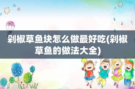 剁椒草鱼块怎么做最好吃(剁椒草鱼的做法大全)