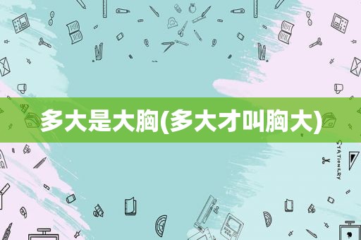 多大是大胸(多大才叫胸大)