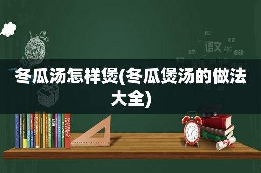 冬瓜汤怎样煲(冬瓜煲汤的做法大全)