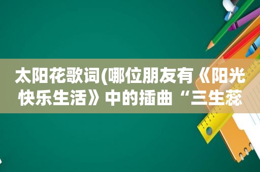 太阳花歌词(哪位朋友有《阳光快乐生活》中的插曲“三生蕊”的歌词)