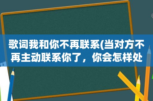 歌词我和你不再联系(当对方不再主动联系你了，你会怎样处理)