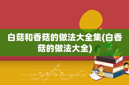 白菇和香菇的做法大全集(白香菇的做法大全)