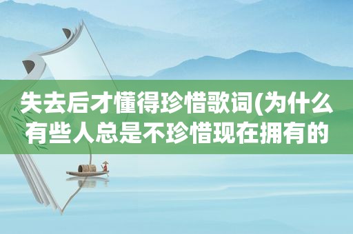 失去后才懂得珍惜歌词(为什么有些人总是不珍惜现在拥有的一切，等到失去了才后悔呢)