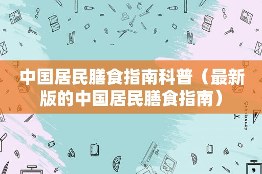 中国居民膳食指南科普（最新版的中国居民膳食指南）