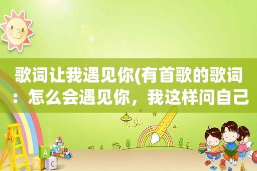 歌词让我遇见你(有首歌的歌词：怎么会遇见你，我这样问自己。好像叫灰姑娘)
