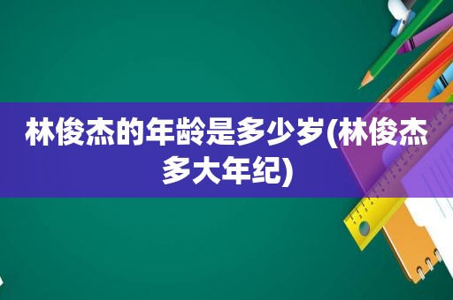 林俊杰的年龄是多少岁(林俊杰多大年纪)