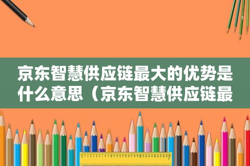 京东智慧供应链最大的优势是什么意思（京东智慧供应链最大的优势是什么和什么）