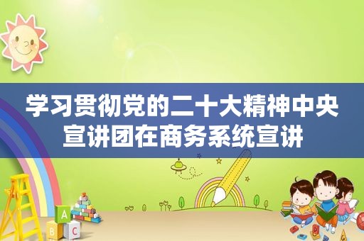 学习贯彻党的二十大精神中央宣讲团在商务系统宣讲