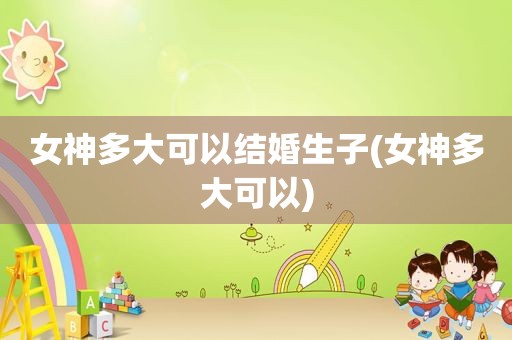 女神多大可以结婚生子(女神多大可以)