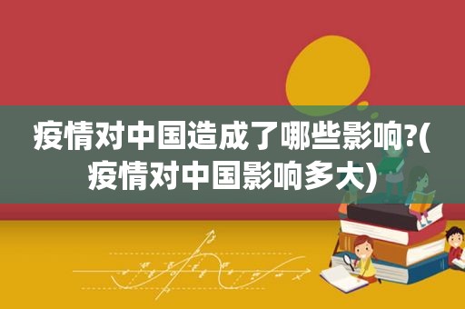 疫情对中国造成了哪些影响?(疫情对中国影响多大)