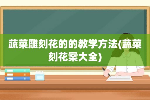 蔬菜雕刻花的的教学方法(蔬菜刻花案大全)