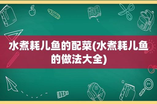 水煮耗儿鱼的配菜(水煮耗儿鱼的做法大全)