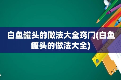 白鱼罐头的做法大全窍门(白鱼罐头的做法大全)