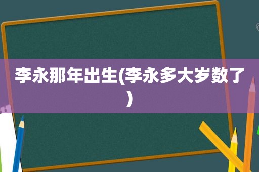 李永那年出生(李永多大岁数了)