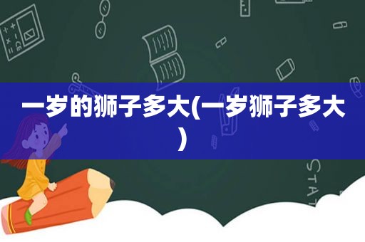 一岁的狮子多大(一岁狮子多大)