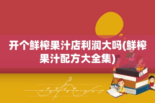 开个鲜榨果汁店利润大吗(鲜榨果汁配方大全集)