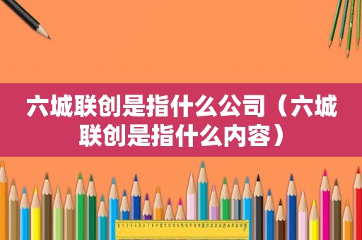 六城联创是指什么公司（六城联创是指什么内容）